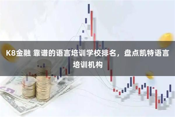 K8金融 靠谱的语言培训学校排名，盘点凯特语言培训机构