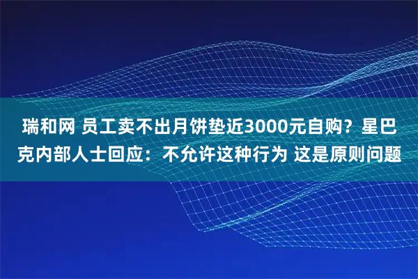 瑞和网 员工卖不出月饼垫近3000元自购？星巴克内部人士回应：不允许这种行为 这是原则问题