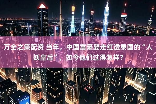 万全之策配资 当年，中国富豪娶走红透泰国的“人妖皇后”，如今他们过得怎样？