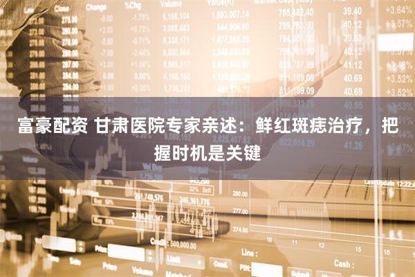 富豪配资 甘肃医院专家亲述：鲜红斑痣治疗，把握时机是关键