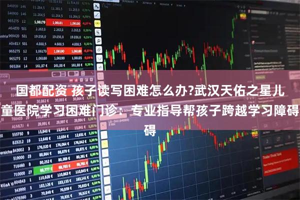 国都配资 孩子读写困难怎么办?武汉天佑之星儿童医院学习困难门诊：专业指导帮孩子跨越学习障碍
