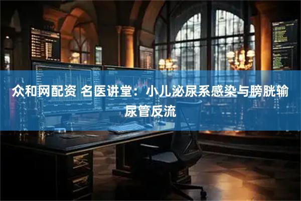 众和网配资 名医讲堂：小儿泌尿系感染与膀胱输尿管反流
