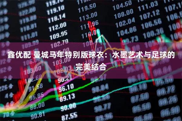 鑫优配 曼城马年特别版球衣：水墨艺术与足球的完美结合