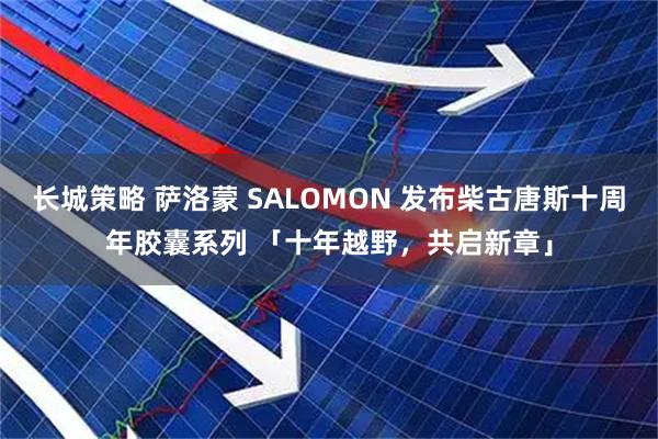 长城策略 萨洛蒙 SALOMON 发布柴古唐斯十周年胶囊系列 「十年越野，共启新章」