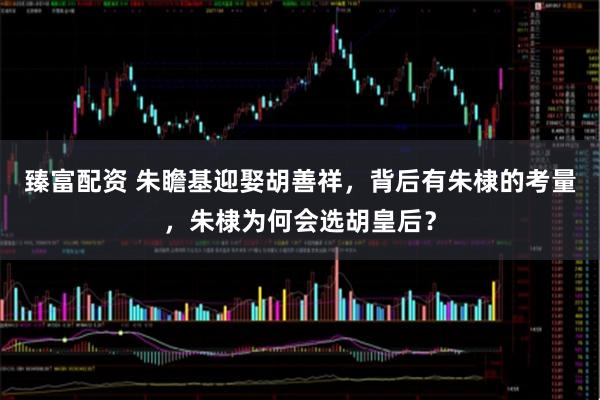 臻富配资 朱瞻基迎娶胡善祥，背后有朱棣的考量，朱棣为何会选胡皇后？