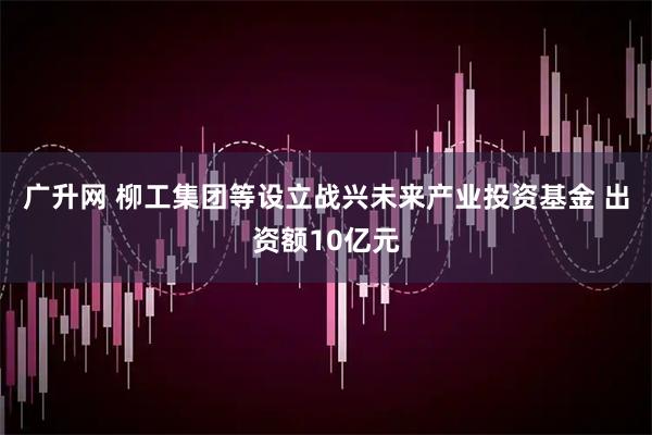 广升网 柳工集团等设立战兴未来产业投资基金 出资额10亿元