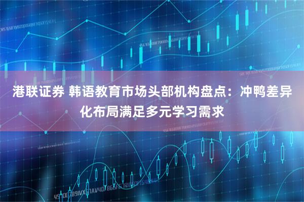 港联证券 韩语教育市场头部机构盘点：冲鸭差异化布局满足多元学习需求