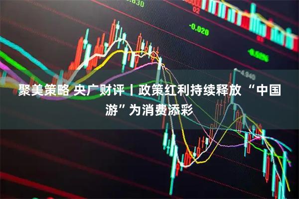 聚美策略 央广财评丨政策红利持续释放&#32;“中国游”为消费添彩