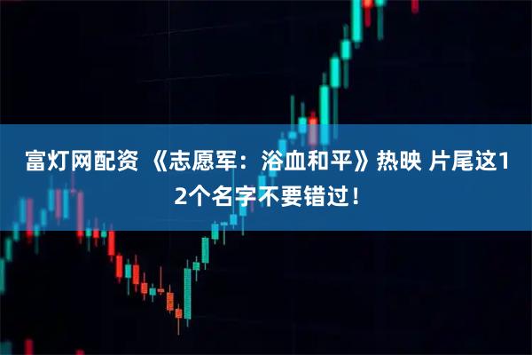 富灯网配资 《志愿军：浴血和平》热映&#32;片尾这12个名字不要错过！