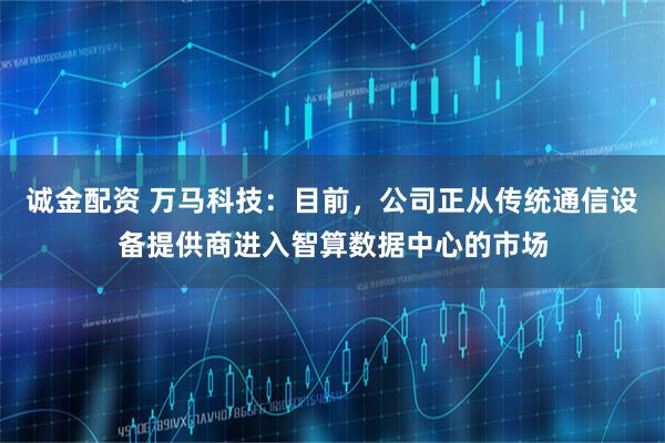 诚金配资 万马科技：目前，公司正从传统通信设备提供商进入智算数据中心的市场