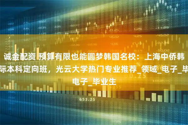 诚金配资 预算有限也能圆梦韩国名校：上海中侨韩国国际本科定向班，光云大学热门专业推荐_领域_电子_毕业生