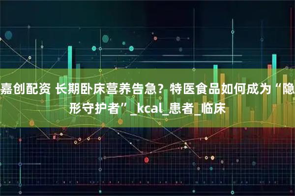 嘉创配资 长期卧床营养告急？特医食品如何成为“隐形守护者”_kcal_患者_临床