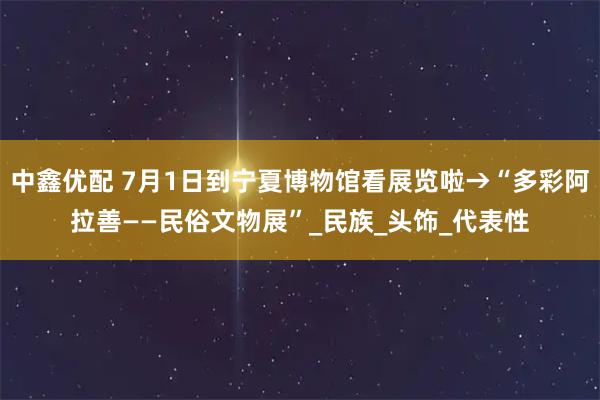 中鑫优配 7月1日到宁夏博物馆看展览啦→“多彩阿拉善——民俗文物展”_民族_头饰_代表性