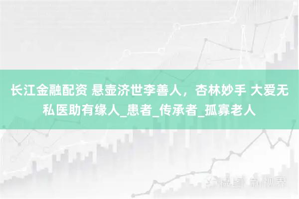 长江金融配资 悬壶济世李善人，杏林妙手 大爱无私医助有缘人_患者_传承者_孤寡老人