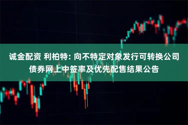 诚金配资 利柏特: 向不特定对象发行可转换公司债券网上中签率及优先配售结果公告