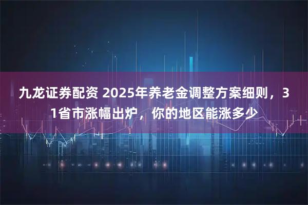 九龙证券配资 2025年养老金调整方案细则，31省市涨幅出炉，你的地区能涨多少