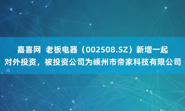 嘉喜网  老板电器（002508.SZ）新增一起对外投资，被投资公司为嵊州市帝家科技有限公司