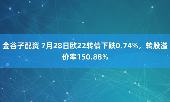 金谷子配资 7月28日欧22转债下跌0.74%，转股溢价率150.88%