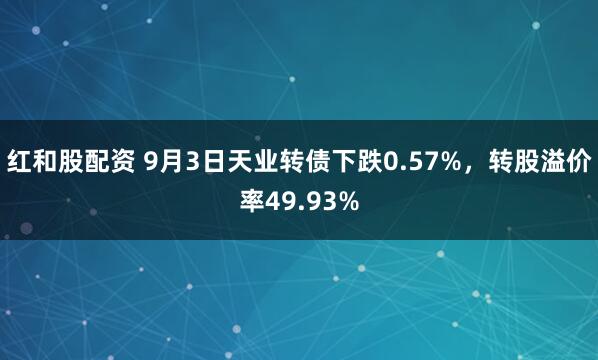 红和股配资 9月3日天业转债下跌0.57%，转股溢价率49.93%