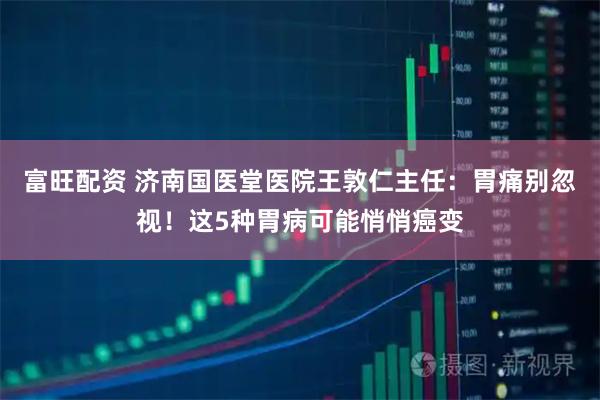 富旺配资 济南国医堂医院王敦仁主任：胃痛别忽视！这5种胃病可能悄悄癌变
