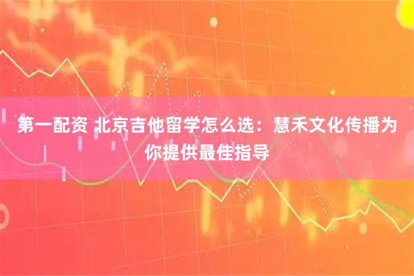 第一配资 北京吉他留学怎么选：慧禾文化传播为你提供最佳指导